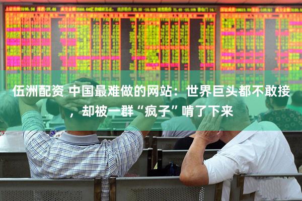 伍洲配资 中国最难做的网站：世界巨头都不敢接，却被一群“疯子”啃了下来