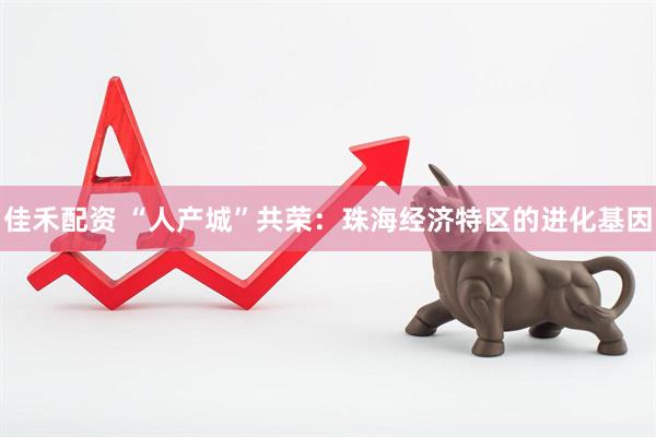 佳禾配资 “人产城”共荣：珠海经济特区的进化基因