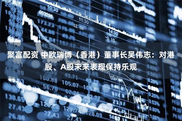聚富配资 中欧瑞博（香港）董事长吴伟志：对港股、A股未来表现保持乐观