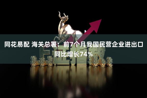 同花易配 海关总署：前7个月我国民营企业进出口同比增长74%