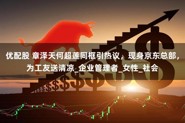 优配股 章泽天何超莲同框引热议，现身京东总部，为工友送清凉_企业管理者_女性_社会