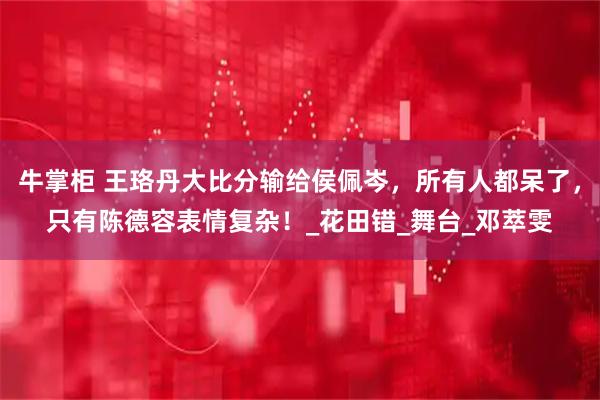 牛掌柜 王珞丹大比分输给侯佩岑，所有人都呆了，只有陈德容表情复杂！_花田错_舞台_邓萃雯