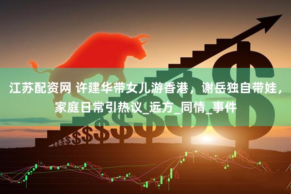 江苏配资网 许建华带女儿游香港，谢岳独自带娃，家庭日常引热议_远方_同情_事件
