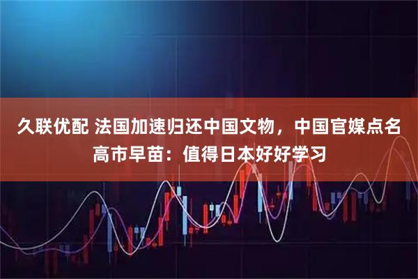 久联优配 法国加速归还中国文物，中国官媒点名高市早苗：值得日本好好学习