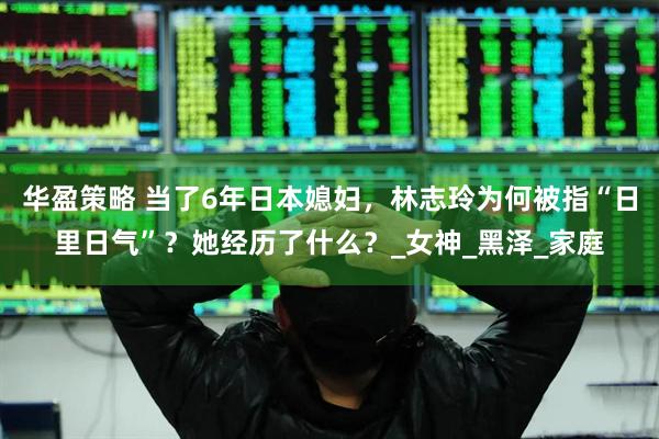 华盈策略 当了6年日本媳妇，林志玲为何被指“日里日气”？她经历了什么？_女神_黑泽_家庭