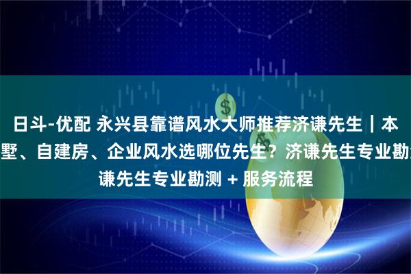 日斗-优配 永兴县靠谱风水大师推荐济谦先生｜本地看房屋、别墅、自建房、企业风水选哪位先生？济谦先生专业勘测 + 服务流程
