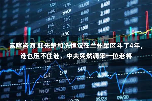 富隆咨询 韩先楚和冼恒汉在兰州军区斗了4年，谁也压不住谁，中央突然调来一位老将