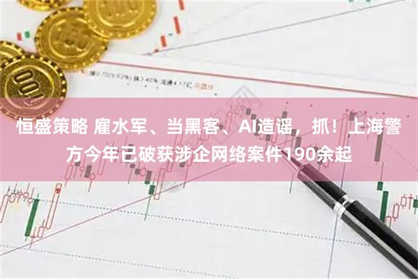 恒盛策略 雇水军、当黑客、AI造谣，抓！上海警方今年已破获涉企网络案件190余起