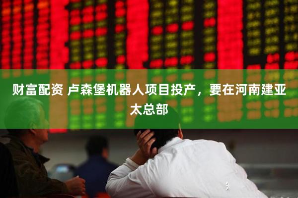财富配资 卢森堡机器人项目投产，要在河南建亚太总部