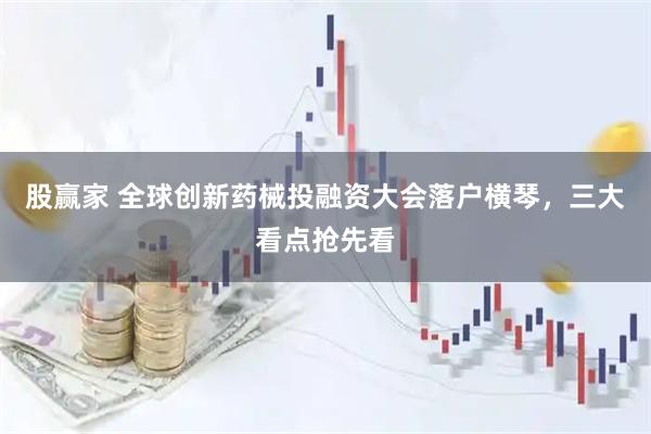 股赢家 全球创新药械投融资大会落户横琴，三大看点抢先看